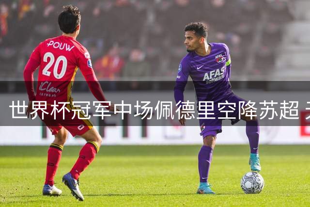 世界杯冠军中场佩德里空降苏超 无锡客战苏州迎国际巨星助阵