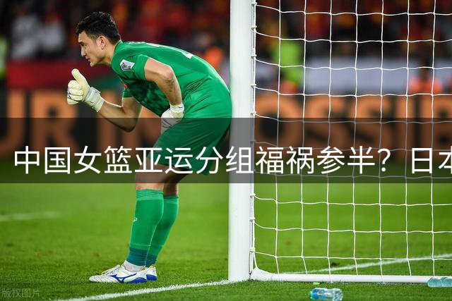 中国女篮亚运分组福祸参半？日本队或藏险招等待对手轻敌