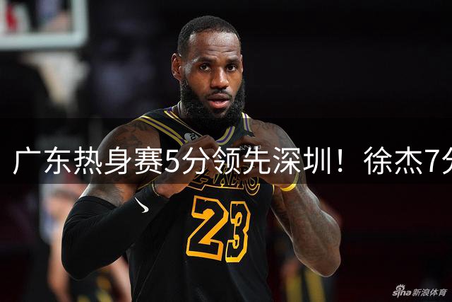 广东热身赛5分领先深圳！徐杰7分，张文逸11分，黄明依表现亮眼