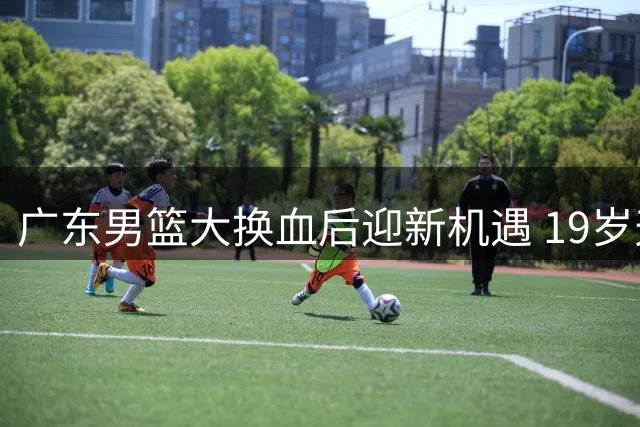 广东男篮大换血后迎新机遇 19岁天才王洪泽U19联赛狂揽32+17+5