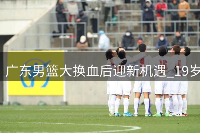 广东男篮大换血后迎新机遇 19岁天才王洪泽U19联赛狂揽32+17+5