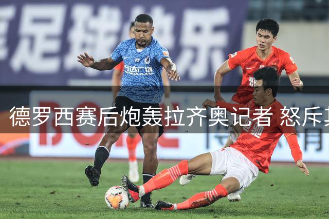 德罗西赛后炮轰拉齐奥记者 怒斥其为"可悲小人