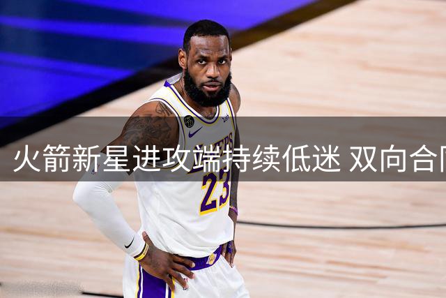 火箭新星进攻端持续低迷 双向合同保卫战前景堪忧