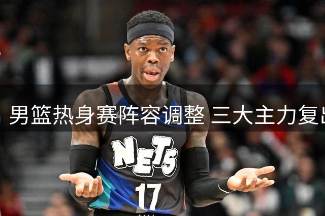 男篮热身赛阵容调整 三大主力复出杨瀚森归队