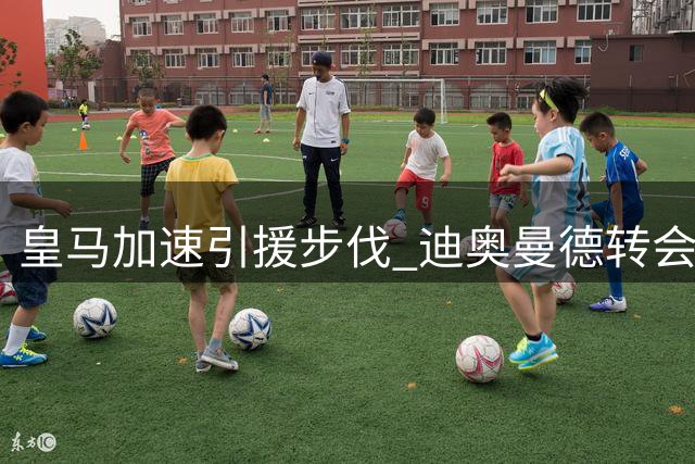 皇马加速引援步伐 迪奥曼德转会谈判进入关键阶段