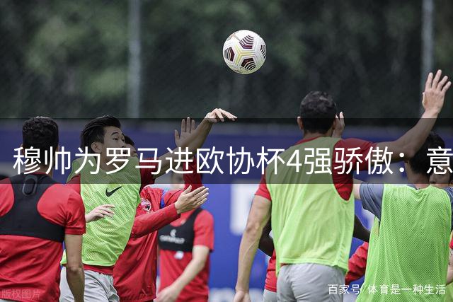 穆帅为罗马进欧协杯4强骄傲：意甲只我们还在踢欧战