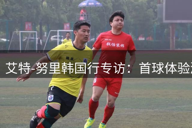 艾特-努里韩国行专访：首球体验激励成长 马竞热身赛价值非凡