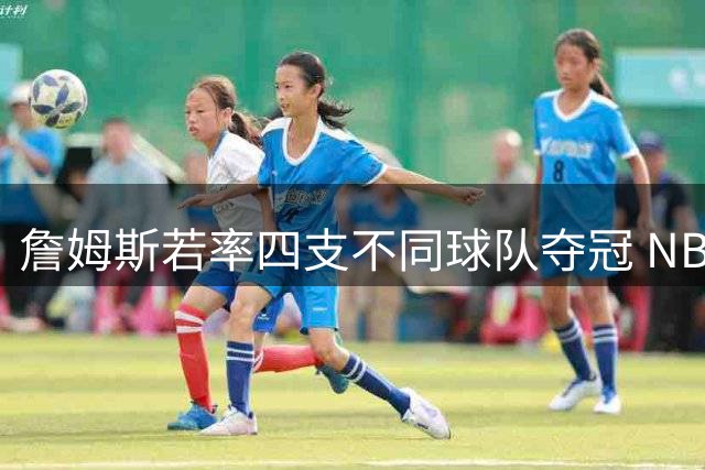 詹姆斯若率四支不同球队夺冠 NBA史上跨时代统治力将如何改写