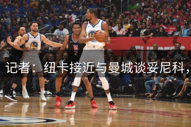 记者：纽卡接近与曼城谈妥尼科，切尔西找到替代者才会放恩佐