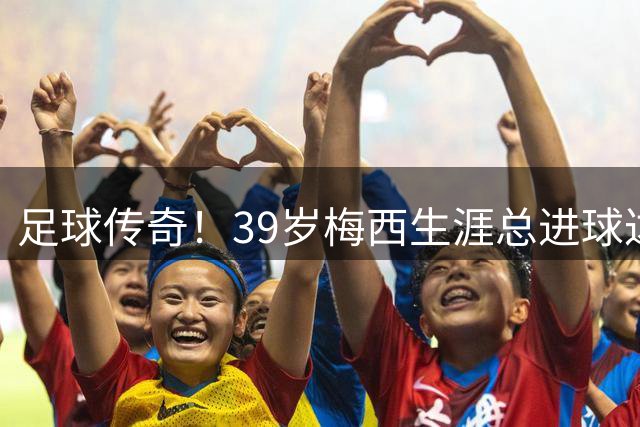 足球传奇！39岁梅西生涯总进球达922粒助攻420次