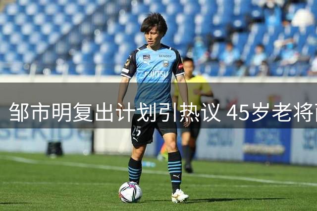 邹市明复出计划引热议 45岁老将面临重重挑战
