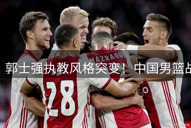 郭士强执教风格突变！中国男篮战术革新首战告捷，34分狂胜透露关键信号