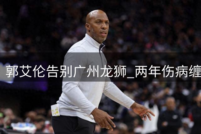 郭艾伦告别广州龙狮 两年伤病缠身难续前缘