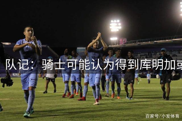 队记：骑士可能认为得到库明加或沃特森所需付出的代价是不值得的