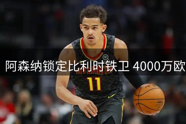 阿森纳锁定比利时铁卫 4000万欧元补强防线缺口