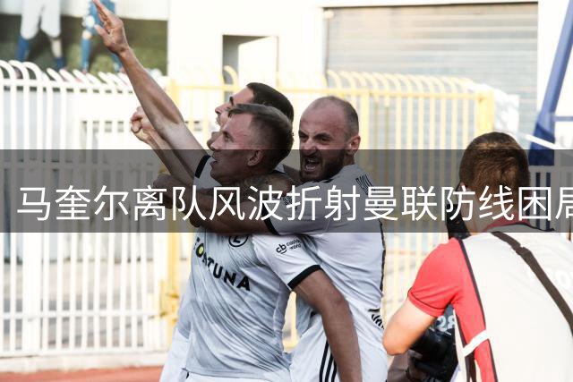 马奎尔离队风波折射曼联防线困局 卡里克面临执教考验