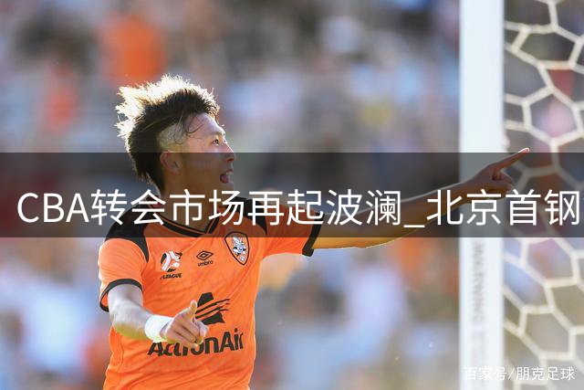 CBA转会市场再起波澜 北京首钢锁定全能大外援补强内线